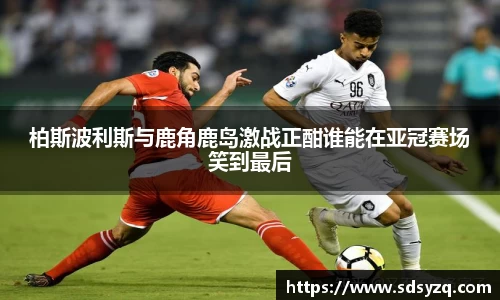 三亿柏斯波利斯与鹿角鹿岛激战正酣谁能在亚冠赛场笑到最后